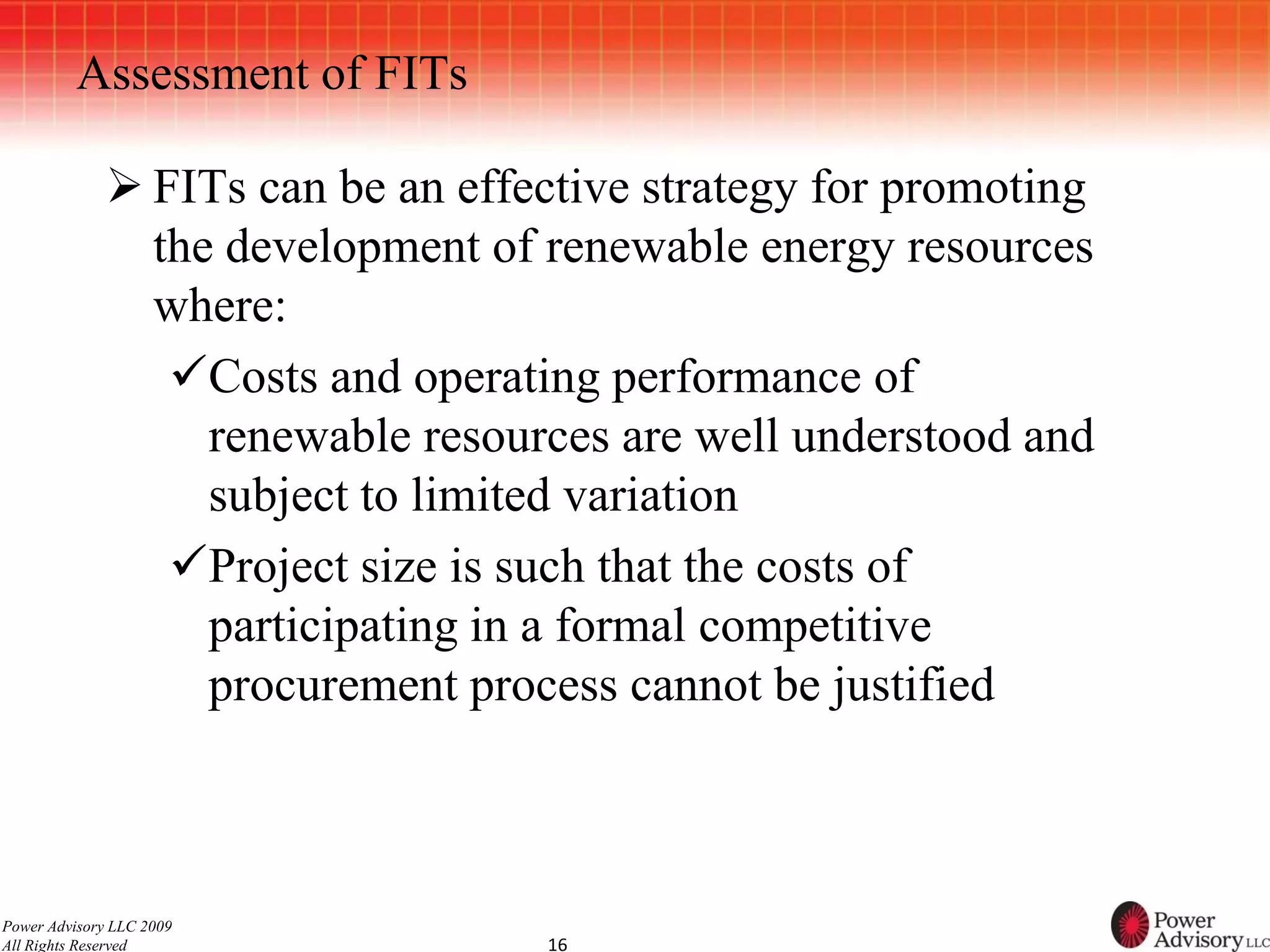 Assessment of FITs

              FITs can be an effective strategy for promoting
               the development of renewable energy resources
               where:
                Costs and operating performance of
                  renewable resources are well understood and
                  subject to limited variation
                Project size is such that the costs of
                  participating in a formal competitive
                  procurement process cannot be justified



Power Advisory LLC 2009
All Rights Reserved               16
 