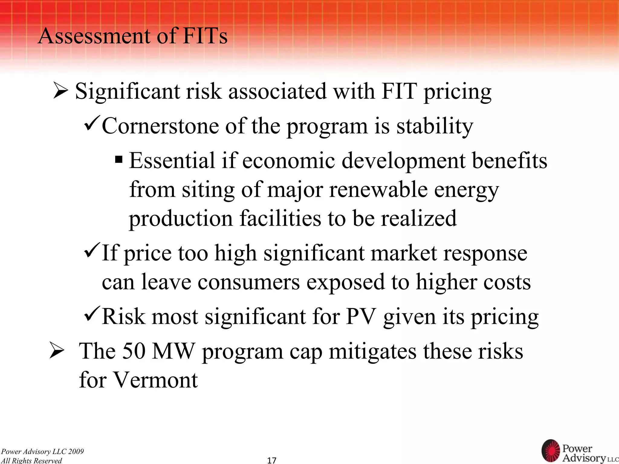 Assessment of FITs

             Significant risk associated with FIT pricing
               Cornerstone of the program is stability
                   Essential if economic development benefits
                    from siting of major renewable energy
                    production facilities to be realized
               If price too high significant market response
                 can leave consumers exposed to higher costs
               Risk most significant for PV given its pricing
             The 50 MW program cap mitigates these risks
              for Vermont

Power Advisory LLC 2009
All Rights Reserved              17
 