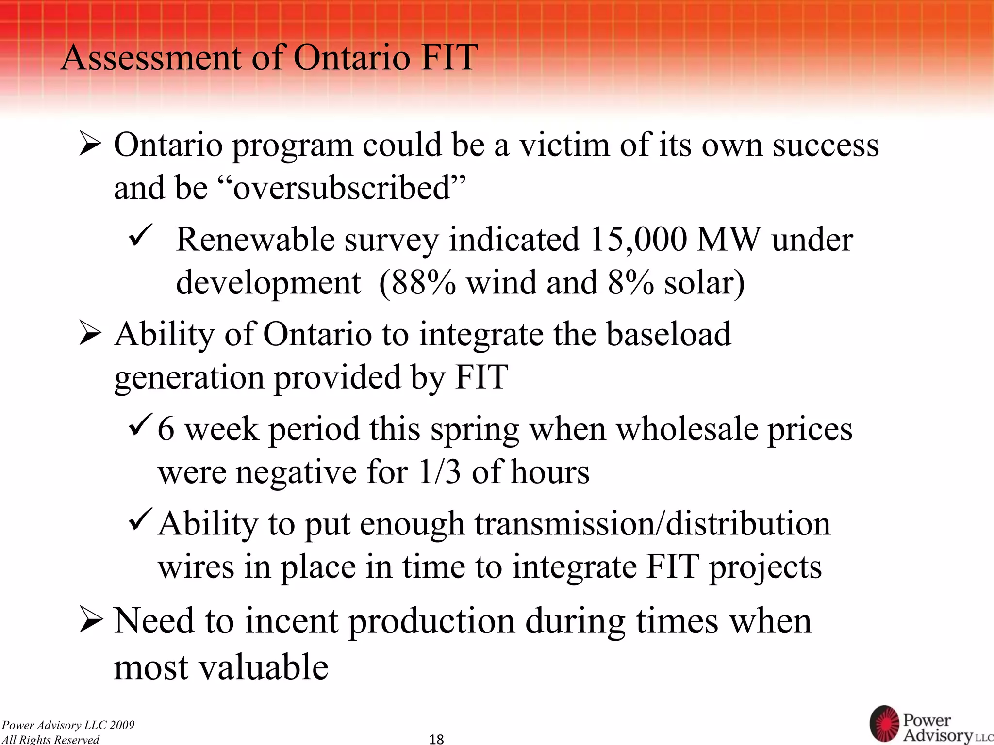 Assessment of Ontario FIT

             Ontario program could be a victim of its own success
              and be “oversubscribed”
                Renewable survey indicated 15,000 MW under
                  development (88% wind and 8% solar)
             Ability of Ontario to integrate the baseload
              generation provided by FIT
               6 week period this spring when wholesale prices
                 were negative for 1/3 of hours
               Ability to put enough transmission/distribution
                 wires in place in time to integrate FIT projects
             Need to incent production during times when
              most valuable
Power Advisory LLC 2009
All Rights Reserved                18
 
