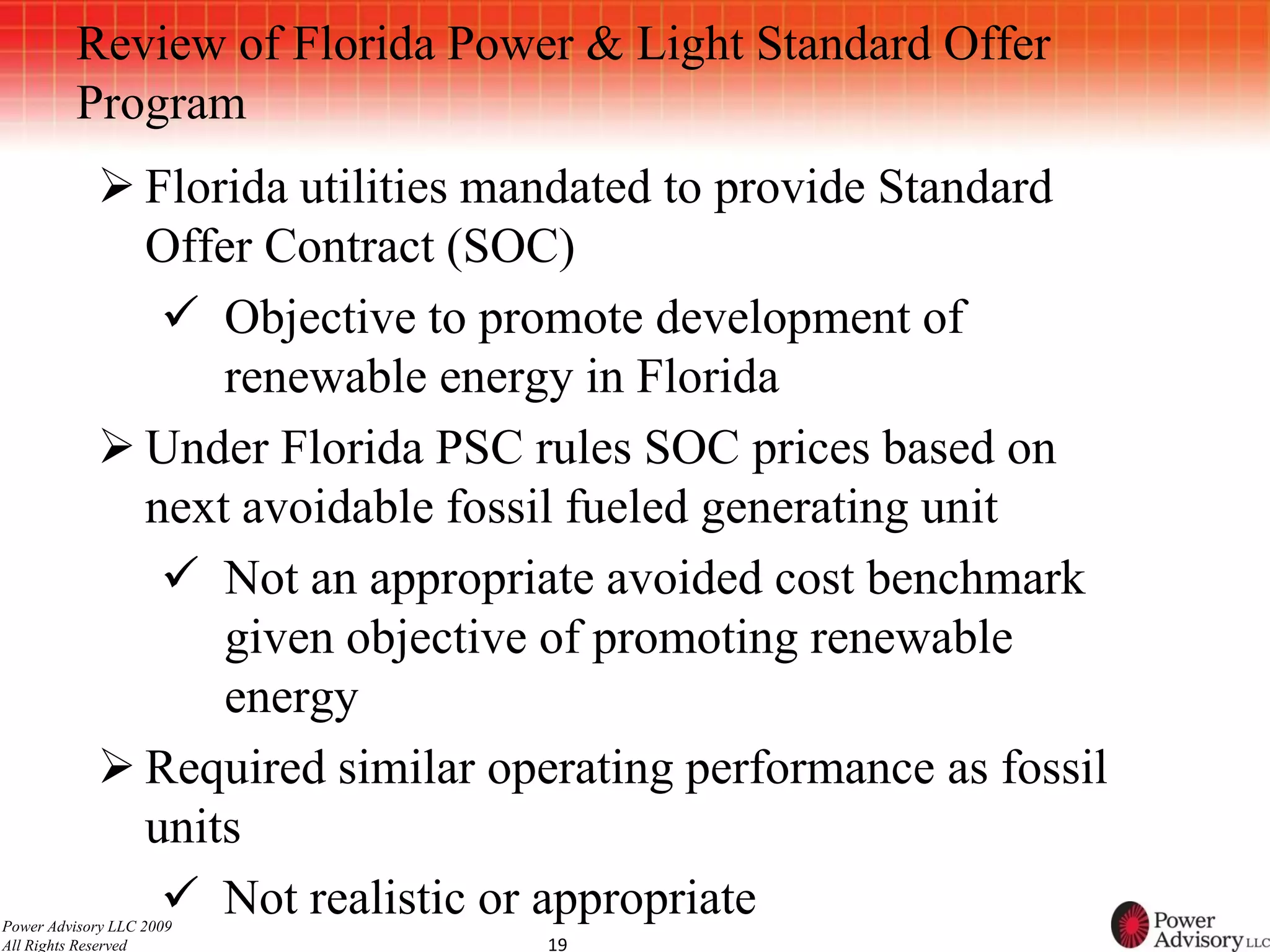 Review of Florida Power & Light Standard Offer
          Program
             Florida utilities mandated to provide Standard
              Offer Contract (SOC)
                Objective to promote development of
                  renewable energy in Florida
             Under Florida PSC rules SOC prices based on
              next avoidable fossil fueled generating unit
                Not an appropriate avoided cost benchmark
                  given objective of promoting renewable
                  energy
             Required similar operating performance as fossil
              units
                Not realistic or appropriate
Power Advisory LLC 2009
All Rights Reserved               19
 