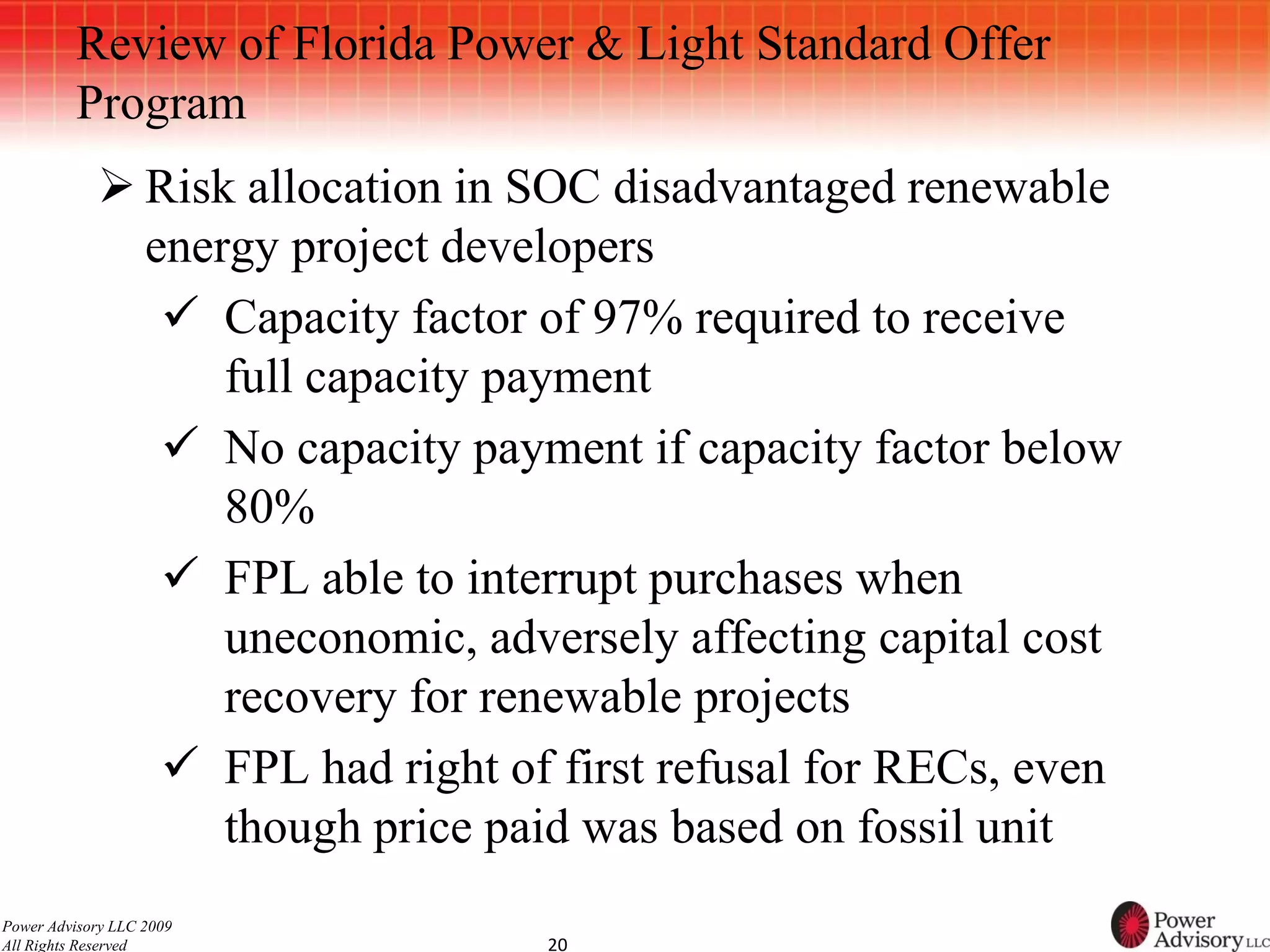 Review of Florida Power & Light Standard Offer
          Program
             Risk allocation in SOC disadvantaged renewable
              energy project developers
                Capacity factor of 97% required to receive
                  full capacity payment
                No capacity payment if capacity factor below
                  80%
                FPL able to interrupt purchases when
                  uneconomic, adversely affecting capital cost
                  recovery for renewable projects
                FPL had right of first refusal for RECs, even
                  though price paid was based on fossil unit
Power Advisory LLC 2009
All Rights Reserved              20
 