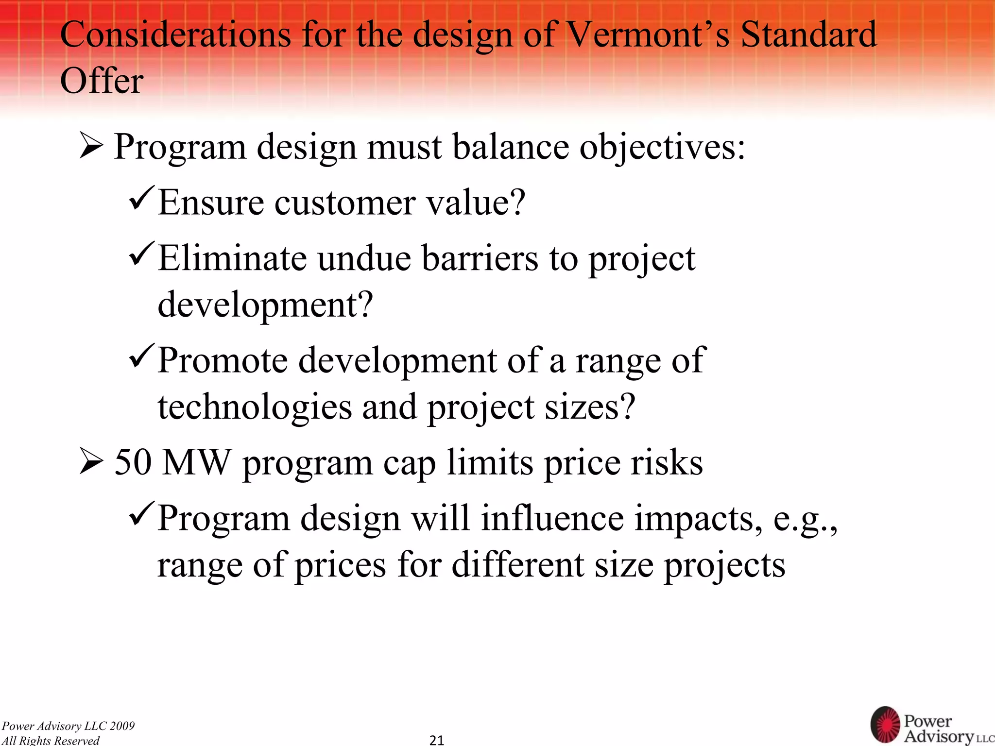 Considerations for the design of Vermont’s Standard
          Offer
             Program design must balance objectives:
               Ensure customer value?
               Eliminate undue barriers to project
                 development?
               Promote development of a range of
                 technologies and project sizes?
             50 MW program cap limits price risks
               Program design will influence impacts, e.g.,
                 range of prices for different size projects


Power Advisory LLC 2009
All Rights Reserved               21
 