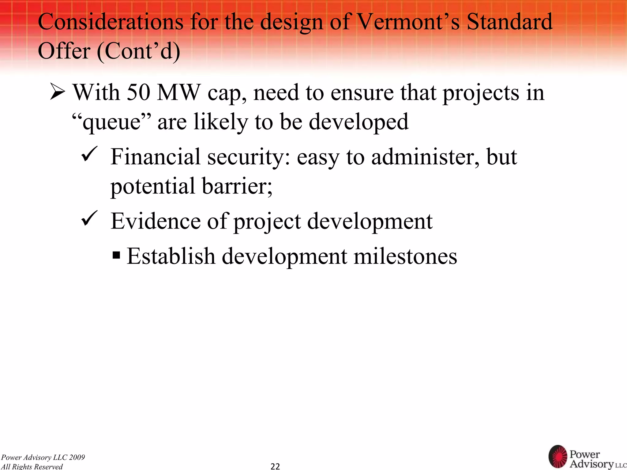 Considerations for the design of Vermont’s Standard
          Offer (Cont’d)
             With 50 MW cap, need to ensure that projects in
              “queue” are likely to be developed
                Financial security: easy to administer, but
                 potential barrier;
                Evidence of project development
                  Establish development milestones




Power Advisory LLC 2009
All Rights Reserved              22
 