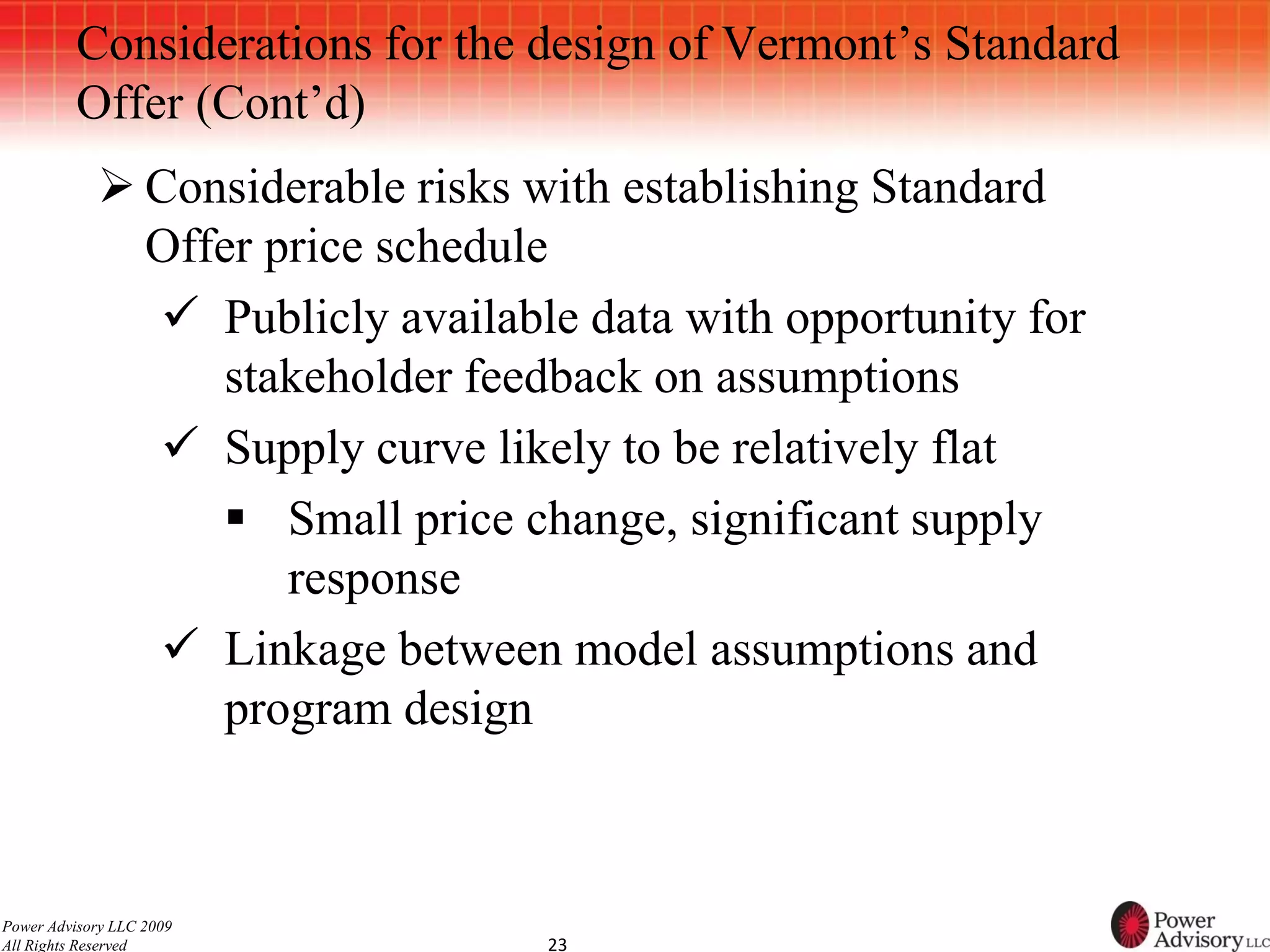 Considerations for the design of Vermont’s Standard
          Offer (Cont’d)
             Considerable risks with establishing Standard
              Offer price schedule
               Publicly available data with opportunity for
                 stakeholder feedback on assumptions
               Supply curve likely to be relatively flat
                  Small price change, significant supply
                     response
               Linkage between model assumptions and
                 program design



Power Advisory LLC 2009
All Rights Reserved              23
 
