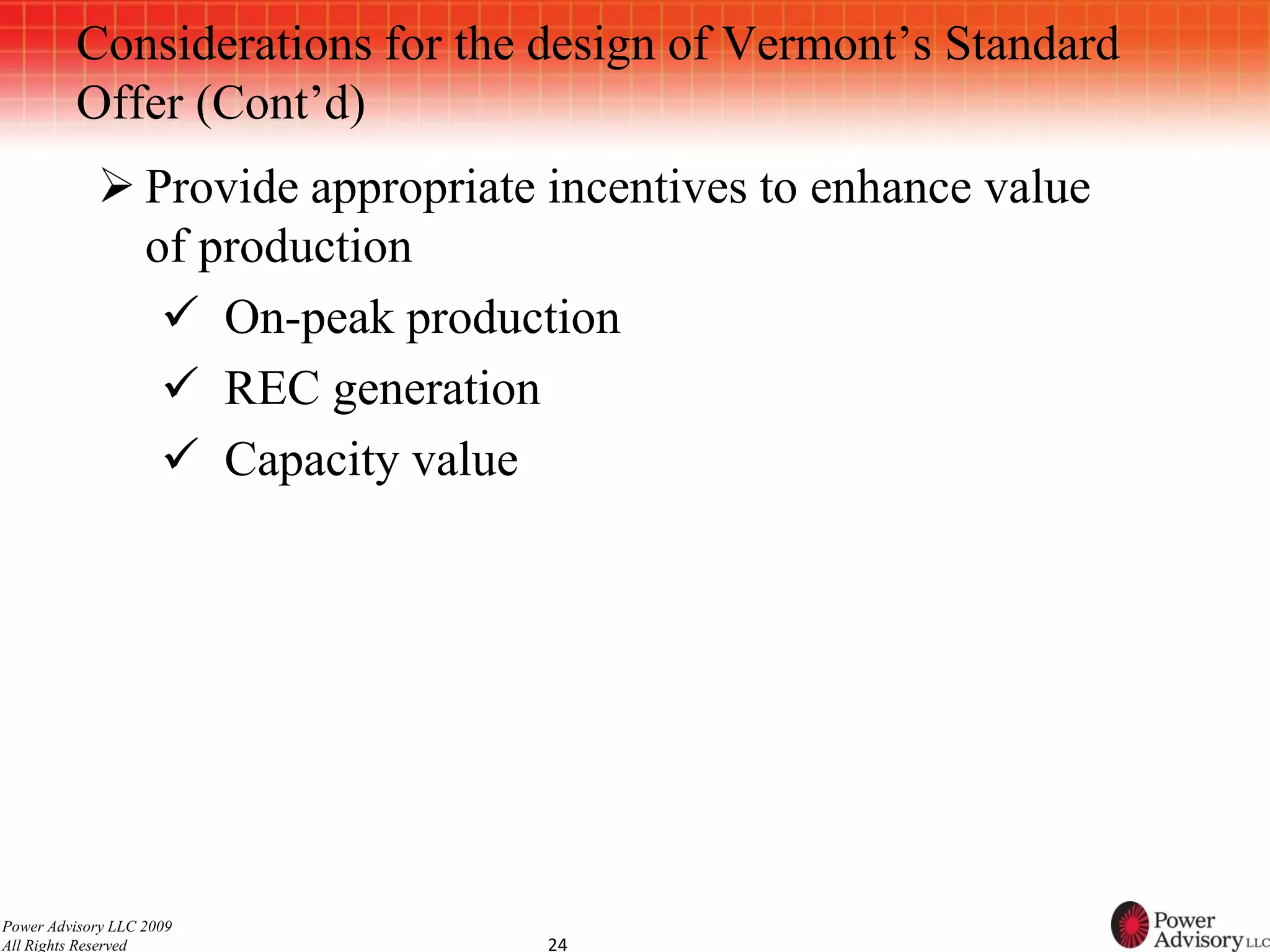 Considerations for the design of Vermont’s Standard
          Offer (Cont’d)
             Provide appropriate incentives to enhance value
              of production
                On-peak production
                REC generation
                Capacity value




Power Advisory LLC 2009
All Rights Reserved               24
 