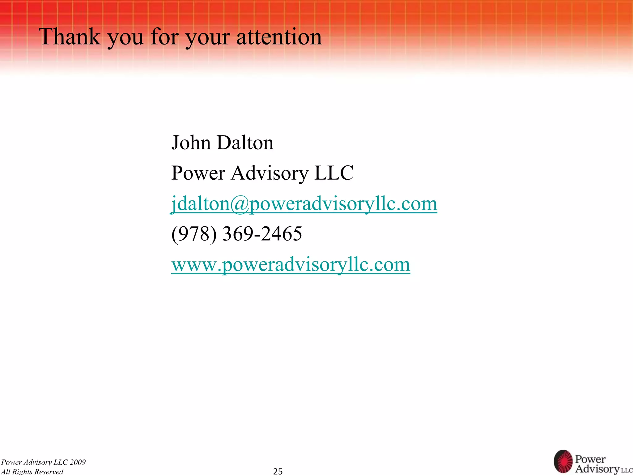 Thank you for your attention



                          John Dalton
                          Power Advisory LLC
                          jdalton@poweradvisoryllc.com
                          (978) 369-2465
                          www.poweradvisoryllc.com




Power Advisory LLC 2009
All Rights Reserved                 25
 