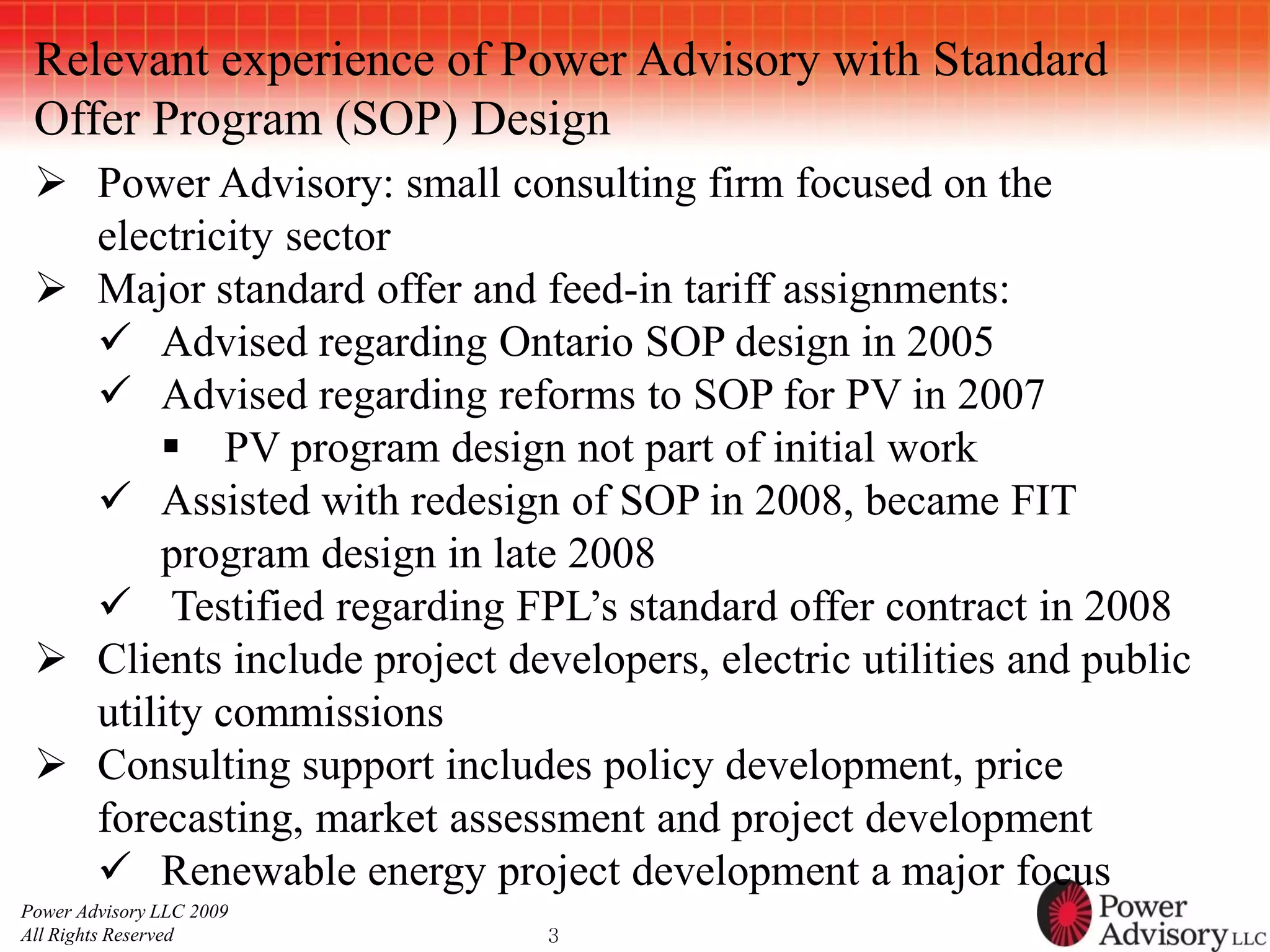 Relevant experience of Power Advisory with Standard
 Offer Program (SOP) Design
  Power Advisory: small consulting firm focused on the
   electricity sector
  Major standard offer and feed-in tariff assignments:
    Advised regarding Ontario SOP design in 2005
    Advised regarding reforms to SOP for PV in 2007
        PV program design not part of initial work
    Assisted with redesign of SOP in 2008, became FIT
       program design in late 2008
    Testified regarding FPL’s standard offer contract in 2008
  Clients include project developers, electric utilities and public
   utility commissions
  Consulting support includes policy development, price
   forecasting, market assessment and project development
    Renewable energy project development a major focus
Power Advisory LLC 2009
All Rights Reserved           3
 