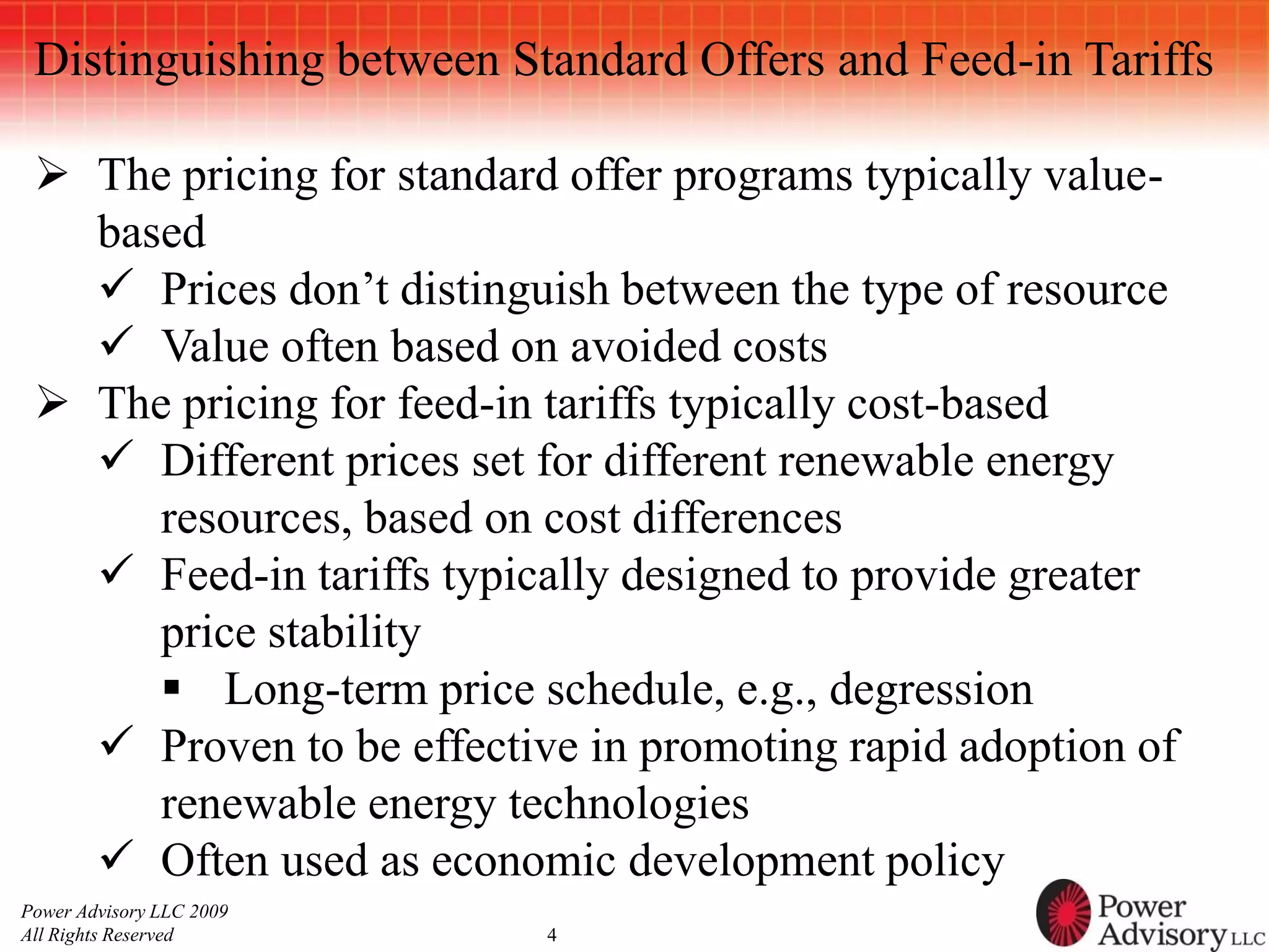Distinguishing between Standard Offers and Feed-in Tariffs

  The pricing for standard offer programs typically value-
   based
    Prices don’t distinguish between the type of resource
    Value often based on avoided costs
  The pricing for feed-in tariffs typically cost-based
    Different prices set for different renewable energy
      resources, based on cost differences
    Feed-in tariffs typically designed to provide greater
      price stability
       Long-term price schedule, e.g., degression
    Proven to be effective in promoting rapid adoption of
      renewable energy technologies
    Often used as economic development policy
Power Advisory LLC 2009
All Rights Reserved        4
 