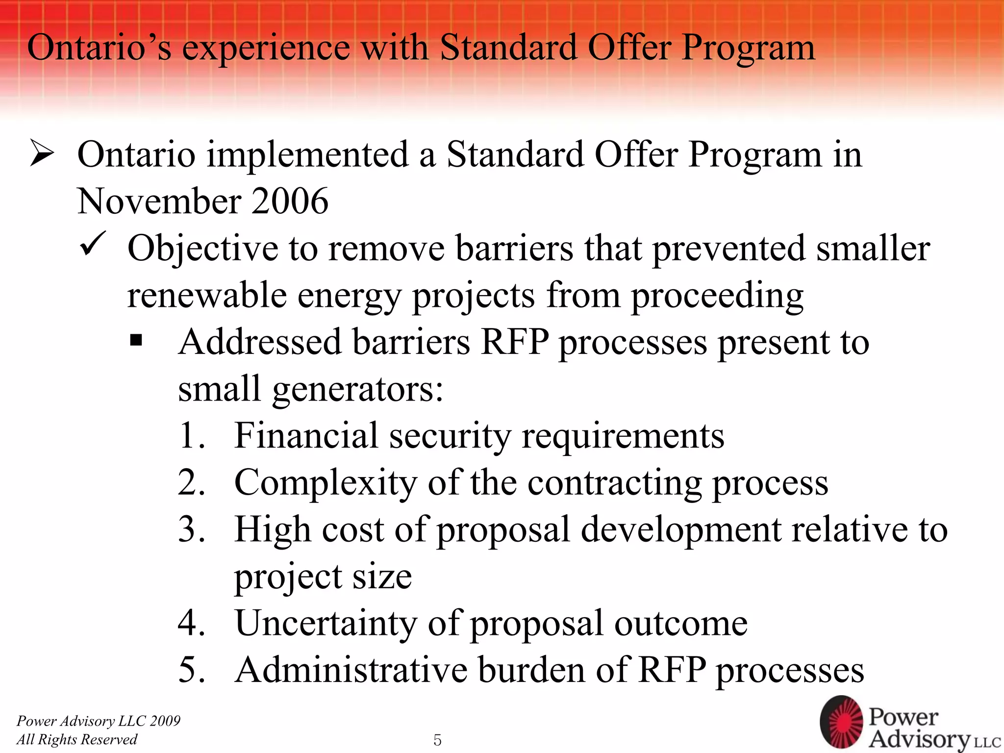Ontario’s experience with Standard Offer Program

  Ontario implemented a Standard Offer Program in
   November 2006
    Objective to remove barriers that prevented smaller
     renewable energy projects from proceeding
      Addressed barriers RFP processes present to
         small generators:
         1. Financial security requirements
         2. Complexity of the contracting process
         3. High cost of proposal development relative to
             project size
         4. Uncertainty of proposal outcome
         5. Administrative burden of RFP processes
Power Advisory LLC 2009
All Rights Reserved       5
 