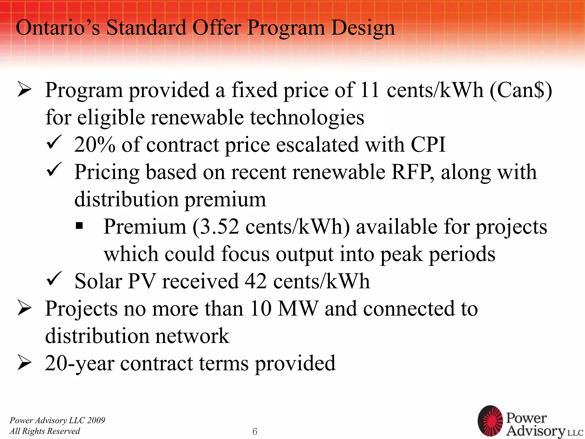 Ontario’s Standard Offer Program Design

  Program provided a fixed price of 11 cents/kWh (Can$)
   for eligible renewable technologies
    20% of contract price escalated with CPI
    Pricing based on recent renewable RFP, along with
      distribution premium
       Premium (3.52 cents/kWh) available for projects
          which could focus output into peak periods
    Solar PV received 42 cents/kWh
  Projects no more than 10 MW and connected to
   distribution network
  20-year contract terms provided

Power Advisory LLC 2009
All Rights Reserved       6
 
