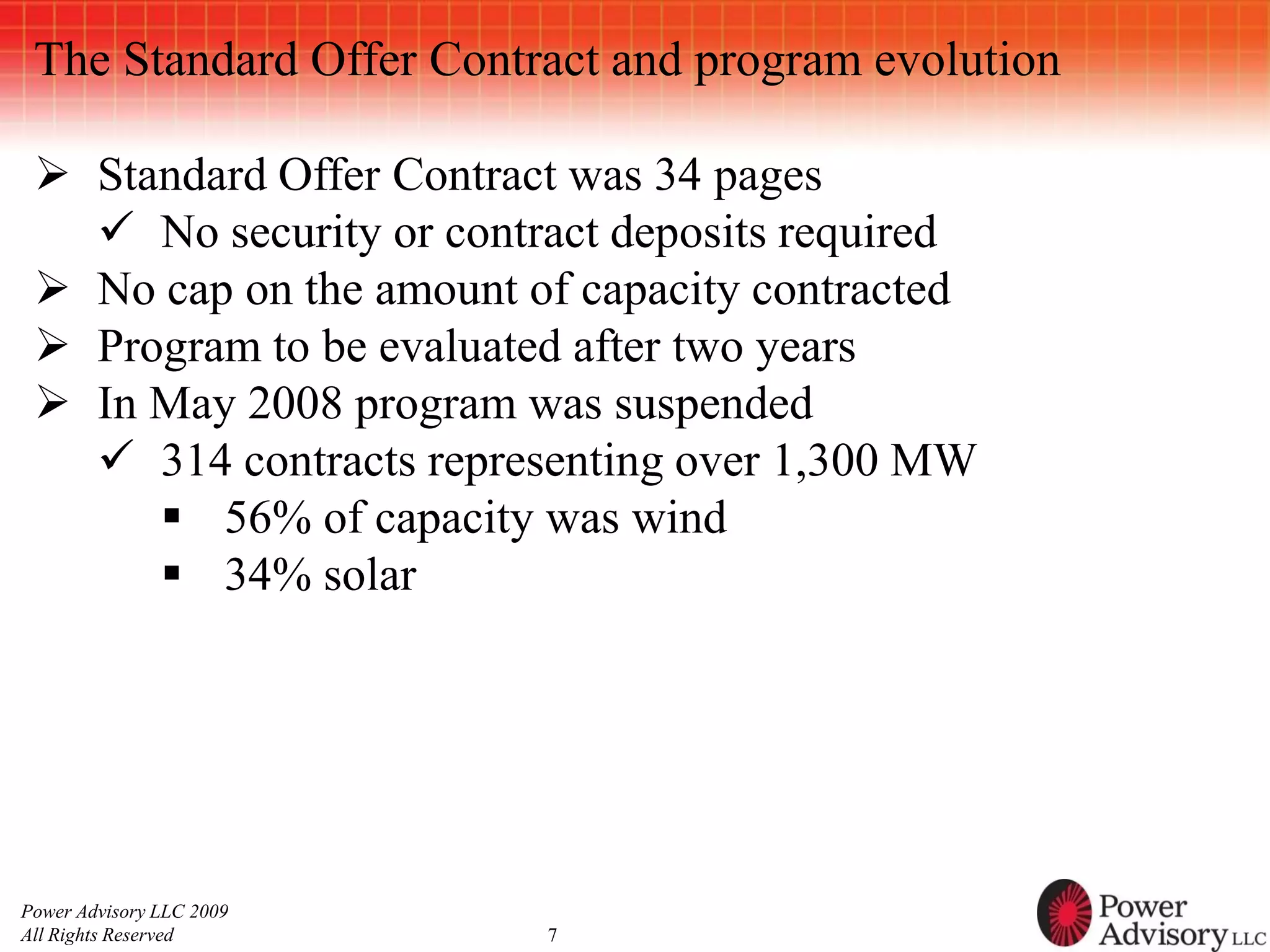 The Standard Offer Contract and program evolution

  Standard Offer Contract was 34 pages
    No security or contract deposits required
  No cap on the amount of capacity contracted
  Program to be evaluated after two years
  In May 2008 program was suspended
    314 contracts representing over 1,300 MW
       56% of capacity was wind
       34% solar




Power Advisory LLC 2009
All Rights Reserved       7
 