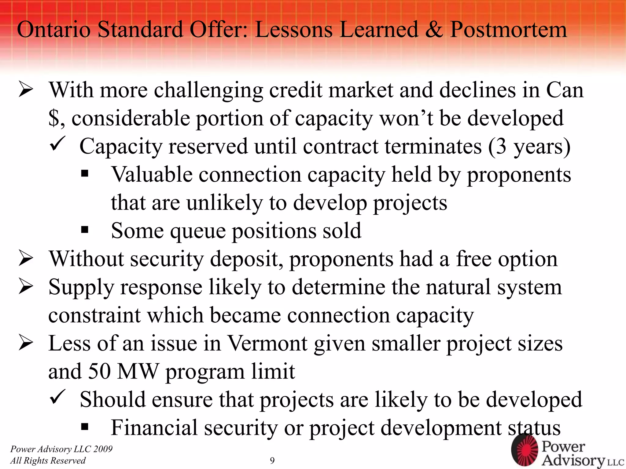 Ontario Standard Offer: Lessons Learned & Postmortem

  With more challenging credit market and declines in Can
   $, considerable portion of capacity won’t be developed
    Capacity reserved until contract terminates (3 years)
        Valuable connection capacity held by proponents
          that are unlikely to develop projects
        Some queue positions sold
  Without security deposit, proponents had a free option
  Supply response likely to determine the natural system
   constraint which became connection capacity
  Less of an issue in Vermont given smaller project sizes
   and 50 MW program limit
    Should ensure that projects are likely to be developed
        Financial security or project development status
Power Advisory LLC 2009
All Rights Reserved       9
 