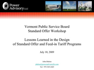 Vermont Public Service Board
         Standard Offer Workshop

        Lessons Learned in the Design
of Standard Offer and Feed-in Tariff Programs

                   July 10, 2009


                       John Dalton
              jdalton@poweradvisoryllc.com
                    Tel: 978 369-2465
 