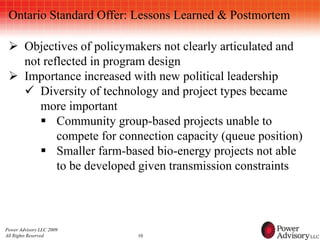Ontario Standard Offer: Lessons Learned & Postmortem

  Objectives of policymakers not clearly articulated and
   not reflected in program design
  Importance increased with new political leadership
    Diversity of technology and project types became
      more important
       Community group-based projects unable to
          compete for connection capacity (queue position)
       Smaller farm-based bio-energy projects not able
          to be developed given transmission constraints



Power Advisory LLC 2009
All Rights Reserved       10
 