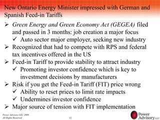 New Ontario Energy Minister impressed with German and
 Spanish Feed-in Tariffs
  Green Energy and Green Economy Act (GEGEA) filed
   and passed in 3 months: job creation a major focus
    Auto sector major employer, seeking new industry
  Recognized that had to compete with RPS and federal
   tax incentives offered in the US
  Feed-in Tariff to provide stability to attract industry
    Promoting investor confidence which is key to
      investment decisions by manufacturers
  Risk if you get the Feed-in Tariff (FIT) price wrong
    Ability to reset prices to limit rate impacts
    Undermines investor confidence
  Major source of tension with FIT implementation
Power Advisory LLC 2009
All Rights Reserved       12
 
