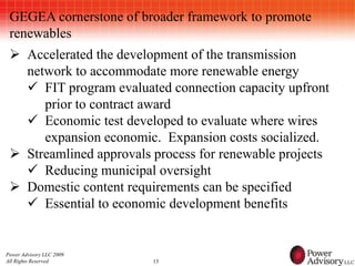 GEGEA cornerstone of broader framework to promote
 renewables
  Accelerated the development of the transmission
   network to accommodate more renewable energy
    FIT program evaluated connection capacity upfront
      prior to contract award
    Economic test developed to evaluate where wires
      expansion economic. Expansion costs socialized.
  Streamlined approvals process for renewable projects
    Reducing municipal oversight
  Domestic content requirements can be specified
    Essential to economic development benefits


Power Advisory LLC 2009
All Rights Reserved       13
 