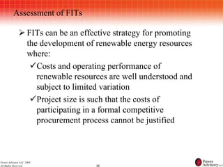 Assessment of FITs

              FITs can be an effective strategy for promoting
               the development of renewable energy resources
               where:
                Costs and operating performance of
                  renewable resources are well understood and
                  subject to limited variation
                Project size is such that the costs of
                  participating in a formal competitive
                  procurement process cannot be justified



Power Advisory LLC 2009
All Rights Reserved               16
 