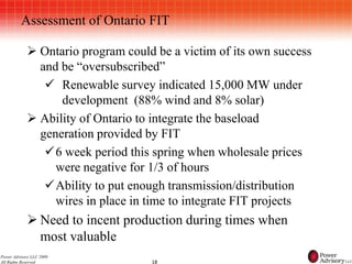 Assessment of Ontario FIT

             Ontario program could be a victim of its own success
              and be “oversubscribed”
                Renewable survey indicated 15,000 MW under
                  development (88% wind and 8% solar)
             Ability of Ontario to integrate the baseload
              generation provided by FIT
               6 week period this spring when wholesale prices
                 were negative for 1/3 of hours
               Ability to put enough transmission/distribution
                 wires in place in time to integrate FIT projects
             Need to incent production during times when
              most valuable
Power Advisory LLC 2009
All Rights Reserved                18
 