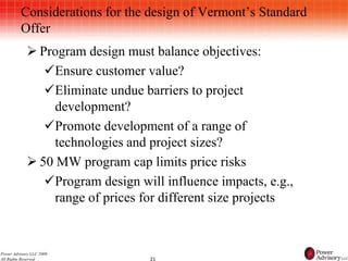 Considerations for the design of Vermont’s Standard
          Offer
             Program design must balance objectives:
               Ensure customer value?
               Eliminate undue barriers to project
                 development?
               Promote development of a range of
                 technologies and project sizes?
             50 MW program cap limits price risks
               Program design will influence impacts, e.g.,
                 range of prices for different size projects


Power Advisory LLC 2009
All Rights Reserved               21
 