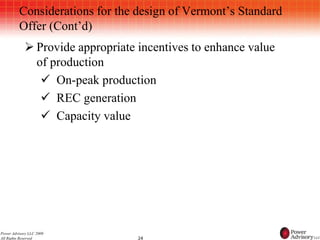 Considerations for the design of Vermont’s Standard
          Offer (Cont’d)
             Provide appropriate incentives to enhance value
              of production
                On-peak production
                REC generation
                Capacity value




Power Advisory LLC 2009
All Rights Reserved               24
 