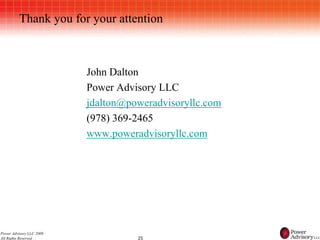 Thank you for your attention



                          John Dalton
                          Power Advisory LLC
                          jdalton@poweradvisoryllc.com
                          (978) 369-2465
                          www.poweradvisoryllc.com




Power Advisory LLC 2009
All Rights Reserved                 25
 