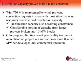 Distribution capacity proved to be a major constraint

  With 750 MW represented by wind projects,
   connection requests in areas with most attractive wind
   resources overwhelmed distribution capacity
    Transmission capacity also becoming constrained
    Considerable portion of capacity from larger
      projects broken into 10-MW blocks
  OPA proposed limiting developers ability to connect
   more than one project to a substation or more than 50
   MW per developer until commercial operation



Power Advisory LLC 2009
All Rights Reserved        8
 
