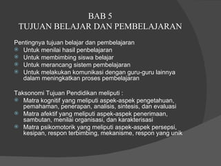 BAB 5  TUJUAN BELAJAR DAN PEMBELAJARAN  Pentingnya tujuan belajar dan pembelajaran  Untuk menilai hasil penbelajaran  Untuk membimbing siswa belajar  Untuk merancang sistem pembelajaran  Untuk melakukan komunikasi dengan guru-guru lainnya dalam meningkatkan proses pembelajaran  Taksonomi Tujuan Pendidikan meliputi :  Matra kognitif yang meliputi aspek-aspek pengetahuan, pemahaman, penerapan, analisis, sintesis, dan evaluasi  Matra afektif yang meliputi aspek-aspek penerimaan, sambutan, menilai organisasi, dan karakterisasi  Matra psikomotorik yang meliputi aspek-aspek persepsi, kesipan, respon terbimbing, mekanisme, respon yang unik  