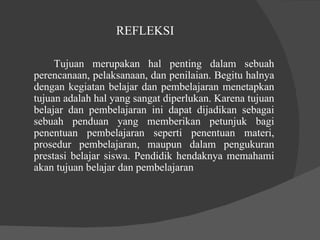 REFLEKSI  Tujuan merupakan hal penting dalam sebuah perencanaan, pelaksanaan, dan penilaian. Begitu halnya dengan kegiatan belajar dan pembelajaran menetapkan tujuan adalah hal yang sangat diperlukan. Karena tujuan belajar dan pembelajaran ini dapat dijadikan sebagai sebuah penduan yang memberikan petunjuk bagi penentuan pembelajaran seperti penentuan materi, prosedur pembelajaran, maupun dalam pengukuran prestasi belajar siswa. Pendidik hendaknya memahami akan tujuan belajar dan pembelajaran  