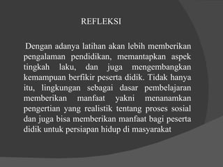 REFLEKSI  Dengan adanya latihan akan lebih memberikan pengalaman pendidikan, memantapkan aspek tingkah laku, dan juga mengembangkan kemampuan berfikir peserta didik. Tidak hanya itu, lingkungan sebagai dasar pembelajaran memberikan manfaat yakni menanamkan pengertian yang realistik tentang proses sosial dan juga bisa memberikan manfaat bagi peserta didik untuk persiapan hidup di masyarakat 