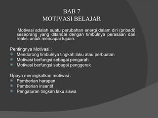 BAB 7  MOTIVASI BELAJAR  Motivasi adalah suatu perubahan energi dalam diri (pribadi) seseorang yang ditandai dengan timbulnya perasaan dan reaksi untuk mencapai tujuan.  Pentingnya Motivasi :  Mendorong timbulnya tingkah laku atau perbuatan  Motivasi berfungsi sebagai pengarah  Motivasi berfungsi sebagai penggerak  Upaya meningkatkan motivasi :  Pemberian harapan  Pemberian insentif  Pengaturan tingkah laku siswa  