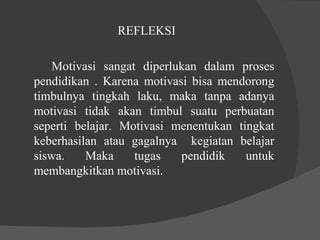 REFLEKSI Motivasi sangat diperlukan dalam proses pendidikan . Karena motivasi bisa mendorong timbulnya tingkah laku, maka tanpa adanya motivasi tidak akan timbul suatu perbuatan seperti belajar. Motivasi menentukan tingkat keberhasilan atau gagalnya  kegiatan belajar siswa. Maka tugas pendidik untuk membangkitkan motivasi.  