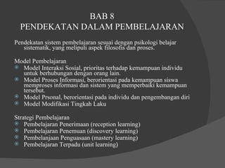 BAB 8  PENDEKATAN DALAM PEMBELAJARAN  Pendekatan sistem pembelajaran sesuai dengan psikologi belajar sistematik, yang meliputi aspek filosofis dan proses.  Model Pembelajaran  Model Interaksi Sosial, prioritas terhadap kemampuan individu untuk berhubungan dengan orang lain.  Model Proses Informasi, berorientasi pada kemampuan siswa memproses informasi dan sistem yang memperbaiki kemampuan tersebut.  Model Prsonal, berorientasi pada individu dan pengembangan diri  Model Modifikasi Tingkah Laku  Strategi Pembelajaran  Pembelajaran Penerimaan (reception learning)  Pembelajaran Penemuan (discovery learning) Pembelanjaan Penguasaan (mastery learning) Pembelajaran Terpadu (unit learning ) 