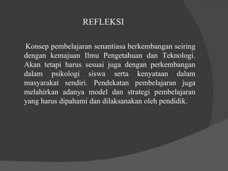 REFLEKSI  Konsep pembelajaran senantiasa berkembangan seiring dengan kemajuan Ilmu Pengetahuan dan Teknologi. Akan tetapi harus sesuai juga dengan perkembangan dalam psikologi siswa serta kenyataan dalam masyarakat sendiri. Pendekatan pembelajaran juga melahirkan adanya model dan strategi pembelajaran yang harus dipahami dan dilaksanakan oleh pendidik.  