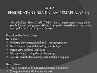 BAB 9 PENDEKATAN CBSA DALAM PEMBELAJARAN Cara Belajar Siswa Aktif (CBSA) adalah suatu pendekatan dalam pembelajaran yang menitikberatkan pada keaktifan siswa, yang merupakan inti dari kegiatan belajar.  Kebaikan dan Kelemahan  Kebaikan :  Prakarsa siswa mengemukakan  urung pendapat  Keterlibatan mental dalam kegiatan belajar  Peran guru sebagai fasilitator  Belajar dengan pengalaman langsung  Variasi bentuk dan alat kegiatan belajar mengajar  Kelemahan ;  Tidak menjamin dalam melaksanakan keputusan  Penggunaan metode kurang variasi  Kemampuan guru melaksanakan CBSA masih kurang  