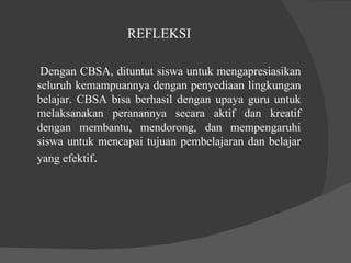 REFLEKSI  Dengan CBSA, dituntut siswa untuk mengapresiasikan seluruh kemampuannya dengan penyediaan lingkungan belajar. CBSA bisa berhasil dengan upaya guru untuk melaksanakan peranannya secara aktif dan kreatif dengan membantu, mendorong, dan mempengaruhi siswa untuk mencapai tujuan pembelajaran dan belajar yang efektif .  