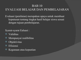 BAB 10 EVALUASI BELAJAR DAN PEMBELAJARAN Evaluasi (penilaian) merupakan upaya untuk membuat keputusan tentang tingkat hasil belajar siswa sesuai dengan tujuan pembelajaran.  Syarat-syarat Ealuasi :  Validitas Mempunyai realibilitas  Objektivitas Efisiensi  Kegunaan atau kepastian 