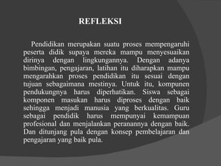 REFLEKSI  Pendidikan merupakan suatu proses mempengaruhi peserta didik supaya mereka mampu menyesuaikan dirinya dengan lingkungannya. Dengan adanya bimbingan, pengajaran, latihan itu diharapkan mampu mengarahkan proses pendidikan itu sesuai dengan tujuan sebagaimana mestinya. Untuk itu, kompunen pendukungnya harus diperhatikan. Siswa sebagai komponen masukan harus diproses dengan baik sehingga menjadi manusia yang berkualitas. Guru sebagai pendidik harus mempunyai kemampuan profesional dan menjalankan peranannya dengan baik. Dan ditunjang pula dengan konsep pembelajaran dan pengajaran yang baik pula.  