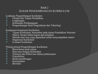 BAB 2  DASAR PENGEMBANGAN KURIKULUM  Landasan Pengembangan Kurikulum  Filsafat dan Tujuan Pendidikan  Lingkungan  Kebutuhan Pembangunan  Pengembangan Ilmu Pengetahuan dan Teknologi  Komponen-komponen Kurikulum Tujuan Kurikulum, bersumber pada tujuan Pendidikan Nasional  Materi, berupa bahan kajian dan pelajaran  Metode atau cara yang digunakan untuk menyampaikan materi  Organisasi Kurikulum  Evaluasi Kurikulum  Prinsip-prinsip Pengembangan Kurikulum  Berorientasi pada tujuan  Relevansi dengan Kebutuhan  Efisiensi dan Efektivitas dalam pelaksanaan  Fleksibilitas  Berkesinambungan  Keterpaduan  Bermutu  
