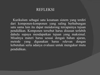 REFLEKSI  Kurikulum sebagai satu kesatuan sistem yang terdiri dari komponen-komponen yang saling berhubungan satu sama lain itu dapat mendorong tercapainya tujuan pendidikan. Komponen tersebut harus disusun terlebih dahulu supaya mendapatkan tujuan yang maksimal. Misalnya materi harus sesuai dengan bahan ajaran, metode yang digunakan harus relevan dengan kebutuhan serta adanya evaluasi untuk mengukur mutu pendidikan .  