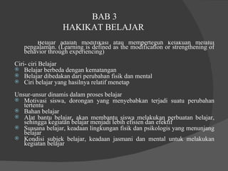 BAB 3 HAKIKAT BELAJAR  Belajar adalah modifikasi atau memperteguh kelakuan melalui pengalaman. (Learning is defined as the modification or strengthening of behavior through experiencing)  Ciri- ciri Belajar  Belajar berbeda dengan kematangan  Belajar dibedakan dari perubahan fisik dan mental  Ciri belajar yang hasilnya relatif menetap  Unsur-unsur dinamis dalam proses belajar  Motivasi siswa, dorongan yang menyebabkan terjadi suatu perubahan tertentu  Bahan belajar  Alat bantu belajar, akan membantu siswa melakukan perbuatan belajar, sehingga kegiatan belajar menjadi lebih efisien dan efektif  Suasana belajar, keadaan lingkungan fisik dan psikologis yang menunjang belajar  Kondisi subjek belajar, keadaan jasmani dan mental untuk melakukan kegiatan belajar  