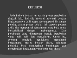 REFLEKSI  Pada intinya belajar itu adalah proses perubahan tingkah laku individu melalui interaksi dengan lingkungannya. Jadi, tugas seorang pendidik sangat penting dalam proses belajar ini, supaya peserta didik bisa mempunyai kemampuan yang baik untuk bersosialisasi dengan lingkungannya. Dan perubahan yang diharapkan menuju perubahan yang lebih baik dan menyeluruh. Untuk itu, seorang pendidik hendaknya memahami beagaimana proses belajar siswa, sehingga pendidik bisa memberikan bembingan dan menciptakan lingkungan yang tepat bagi siswa  
