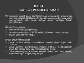 BAB 4 HAKIKAT PEMBELAJARAN  Pembelajaran adalah suatu kombinasi yang tersusun dari unsur-unsur manusia material, fasilitas, perlengkapan, dan prosedur yang saling mempengaruhi satu sama lainnya untuk mencapai tujuan pembelajaran.  Ciri-ciri Pembelajaran  Memiliki rencana yang khusus  Kesalingtergantungan (interdependence) antara unsur-unsurnya  Tujuan yang hendak dicapai  Unsur-unsur Pembelajaran  Unsur minimal sistem pembelajaran meliputi siswa, tujuan dan prosedur  Unsur dinamis pembelajaran meliputi motivasi membelajarkan siswa dan kondisi guru siap membelajarkan siswa Unsur pembelajaran konkruen meliputi belajar, alat bantu belajar, suasana belajar, subjek yang belajar  