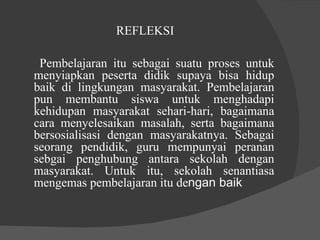 REFLEKSI  Pembelajaran itu sebagai suatu proses untuk menyiapkan peserta didik supaya bisa hidup baik di lingkungan masyarakat. Pembelajaran pun membantu siswa untuk menghadapi kehidupan masyarakat sehari-hari, bagaimana cara menyelesaikan masalah, serta bagaimana bersosialisasi dengan masyarakatnya. Sebagai seorang pendidik, guru mempunyai peranan sebgai penghubung antara sekolah dengan masyarakat. Untuk itu, sekolah senantiasa mengemas pembelajaran itu de ngan baik  