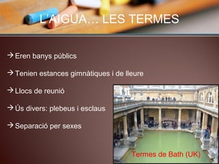 L’AIGUA… LES TERMES
Eren banys públics
Tenien estances gimnàtiques i de lleure
Llocs de reunió
Ús divers: plebeus i esclaus
Separació per sexes
Termes de Bath (UK)
 