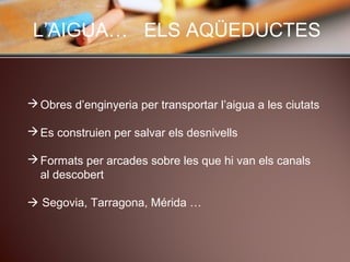 L’AIGUA… ELS AQÜEDUCTES
Obres d’enginyeria per transportar l’aigua a les ciutats
Es construien per salvar els desnivells
Formats per arcades sobre les que hi van els canals
al descobert
 Segovia, Tarragona, Mérida …
 