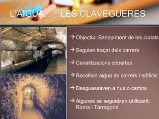L’AIGUA… LES CLAVEGUERES
Objectiu: Sanejament de les ciutats
Seguien traçat dels carrers
Canalitzacions cobertes
Recollien aigua de carrers i edificis
Desguassaven a rius o camps
Algunes se segueixen utilitzant:
Roma i Tarragona
 