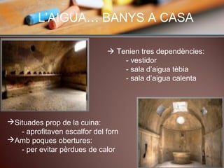 L’AIGUA… BANYS A CASA
 Tenien tres dependències:
- vestidor
- sala d’aigua tèbia
- sala d’aigua calenta
Situades prop de la cuina:
- aprofitaven escalfor del forn
Amb poques obertures:
- per evitar pèrdues de calor
 