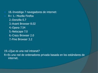 


18.-Investiga 7 navegadores de internet:
R= 1.- Mozilla Firefox
2.-Donzilla 0.7
3.-Avant Browser 8.02
4.-Opera 7.54
5.-Netscape 7.0
6.-Crazy Browser 2.0
7.-Fine Browser 3.2

19.-¿Que es una red intranet?
R=Es una red de ordenadores privada basada en los estándares de
internet.

 