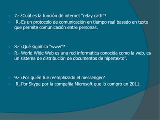 








7.- ¿Cuál es la función de internet “relay cath”?
R.-Es un protocolo de comunicación en tiempo real basado en texto
que permite comunicación entre personas.

8.- ¿Qué significa “www”?
R.- World Wide Web es una red informática conocida como la web, es
un sistema de distribución de documentos de hipertexto”.

9.- ¿Por quién fue reemplazado el messenger?
R.-Por Skype por la compañía Microsoft que lo compro en 2011.

 