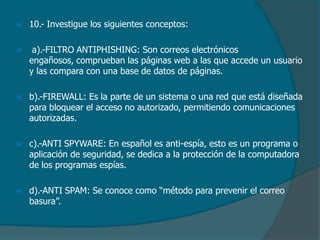 

10.- Investigue los siguientes conceptos:



a).-FILTRO ANTIPHISHING: Son correos electrónicos
engañosos, comprueban las páginas web a las que accede un usuario
y las compara con una base de datos de páginas.



b).-FIREWALL: Es la parte de un sistema o una red que está diseñada
para bloquear el acceso no autorizado, permitiendo comunicaciones
autorizadas.



c).-ANTI SPYWARE: En español es anti-espía, esto es un programa o
aplicación de seguridad, se dedica a la protección de la computadora
de los programas espías.



d).-ANTI SPAM: Se conoce como “método para prevenir el correo
basura”.

 
